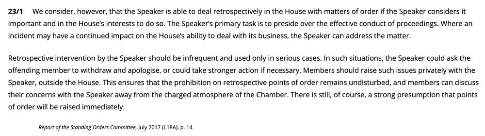 We consider, however, that the Speaker is able to deal retrospectively in the House with matters of order if the Speaker considers it important and in the House’s interests to do so. The Speaker’s primary task is to preside over the effective conduct of proceedings. Where an incident may have a continued impact on the House’s ability to deal with its business, the Speaker can address the matter.

Retrospective intervention by the Speaker should be infrequent and used only in serious cases. In such situations, the Speaker could ask the offending member to withdraw and apologise, or could take stronger action if necessary. Members should raise such issues privately with the Speaker, outside the House. This ensures that the prohibition on retrospective points of order remains undisturbed, and members can discuss their concerns with the Speaker away from the charged atmosphere of the Chamber. There is still, of course, a strong presumption that points of order will be raised immediately.