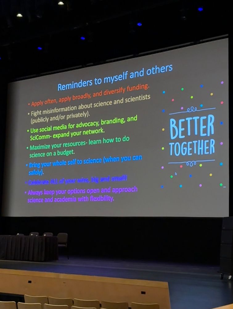 Reminders to myself and others
• Apply often, apply broadly, and diversify funding.
• Fight misinformation about science and scientists (publicly and/or privately).
• Use social media for advocacy, branding, and SciComm- expand your network.
• Maximize your resources- learn how to do science on a budget.
• Bring your whole self to science (when you can safely).
• Celebrate All of your wins, big and small!
• Always keep your options open and approach science and academia with flexibility.