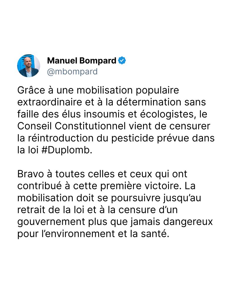 Grâce à une mobilisation populaire extraordinaire et à la détermination sans faille des élus insoumis et écologistes, le Conseil Constitutionnel vient de censurer la réintroduction du pesticide prévue dans la loi #Duplomb.

Bravo à toutes celles et ceux qui ont contribué à cette première victoire. La mobilisation doit se poursuivre jusqu’au retrait de la loi et à la censure d’un gouvernement plus que jamais dangereux pour l’environnement et la santé.