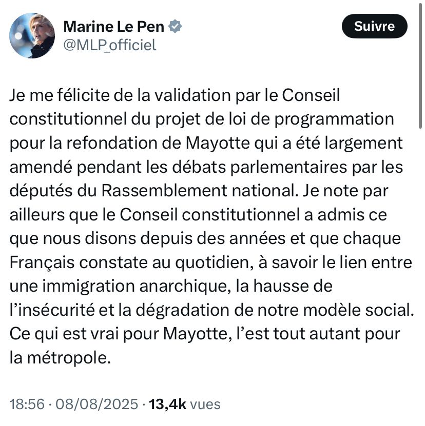 Tweet de Marine le Pen : Je me félicite de la validation par le Conseil constitutionnel du projet de loi de programmation pour la refondation de Mayotte qui a été largement amendé pendant les débats parlementaires par les députés du Rassemblement national. Je note par ailleurs que le Conseil constitutionnel a admis ce que nous disons depuis des années et que chaque Français constate au quotidien, à savoir le lien entre une immigration anarchique, la hausse de l’insécurité et la dégradation de notre modèle social. Ce qui est vrai pour Mayotte, l’est tout autant pour la métropole.