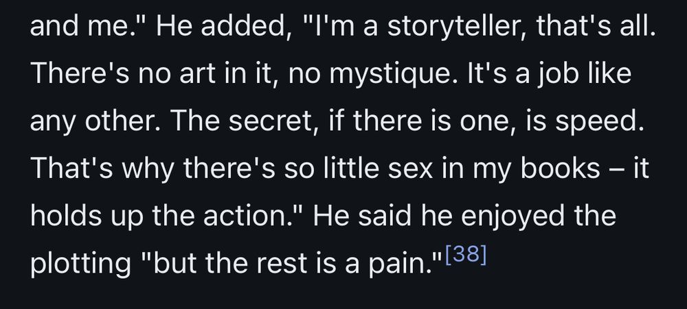 Excerpt from wikipedia entry: and me." He added, "I'm a storyteller, that's all.
There's no art in it, no mystique. It's a job like any other. The secret, if there is one, is speed.
That's why there's so little sex in my books - it holds up the action." He said he enjoyed the plotting "but the rest is a pain."