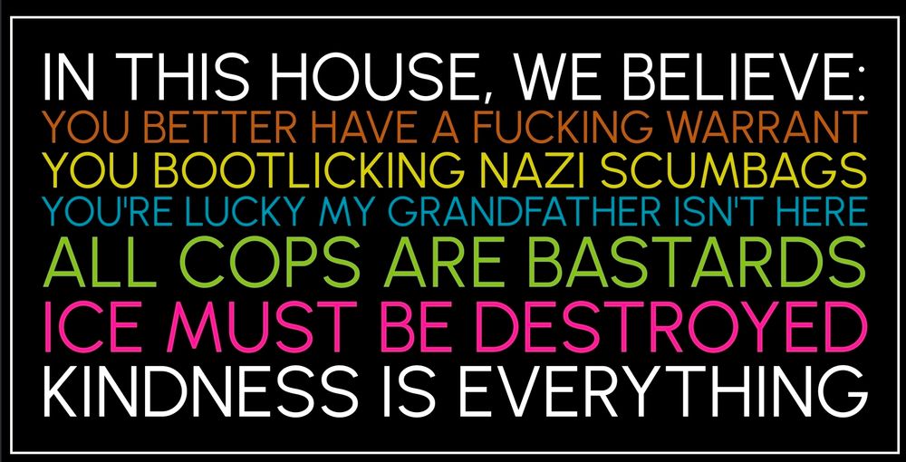 Traditional liberal multi colored front yard sign but it reads 

IN THIS HOUSE, WE BELIEVE:

YOU BETTER HAVE A FUCKING WARRANT
YOU BOOTLICKING NAZI SCUMBAGS
YOU'RE LUCKY MY GRANDFATHER ISN'T HERE
ALL COPS ARE BASTARDS
ICE MUST BE DESTROYED
KINDNESS IS EVERYTHING