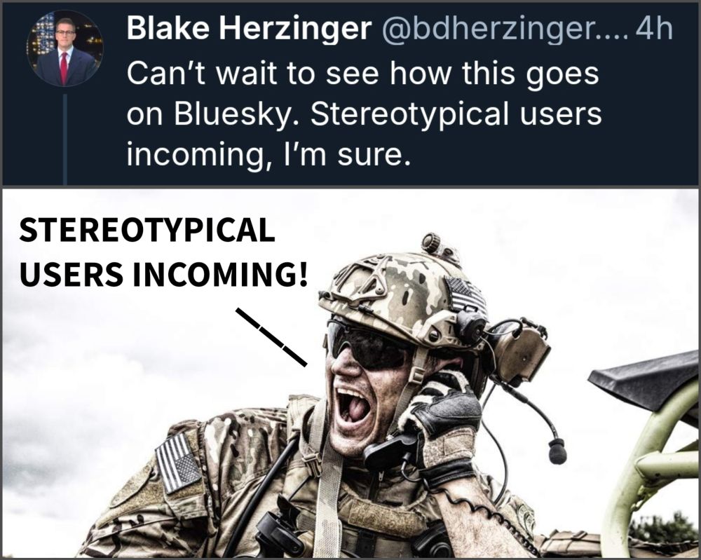 Bluesky post:

Blake Herzinger @bdherzinger.... 4h

Can't wait to see how this goes on Bluesky. Stereotypical users incoming, I'm sure.

Photo of soldier yelling into phone in combat captioned "STEREOTYPICAL USERS INCOMING" 