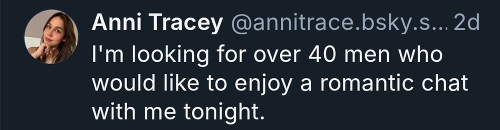 Spam bot post reads

Anni Tracey @annitrace.bsky.s... 2d

I'm looking for over 40 men who would like to enjoy a romantic chat with me tonight.