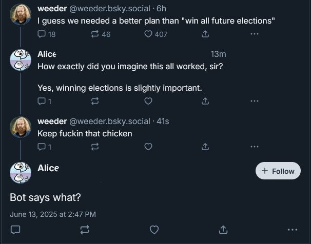 weeder @weeder.bsky.social 6h

I guess we needed a better plan than "win all future elections"

Alice

How exactly did you imagine this all worked, sir?

Yes, winning elections is slightly important.


weeder @weeder.bsky.social 41s

Keep fuckin that chicken

Alice

Bot says what?