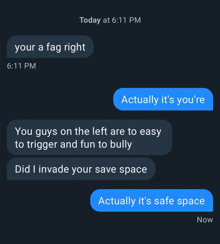 DM conversation between me and a sad person reads 

your a fag right

(Actually it's you're) 

You guys on the left are to easy to trigger and fun to bully

Did I invade your save space 

(Actually it's safe space) 