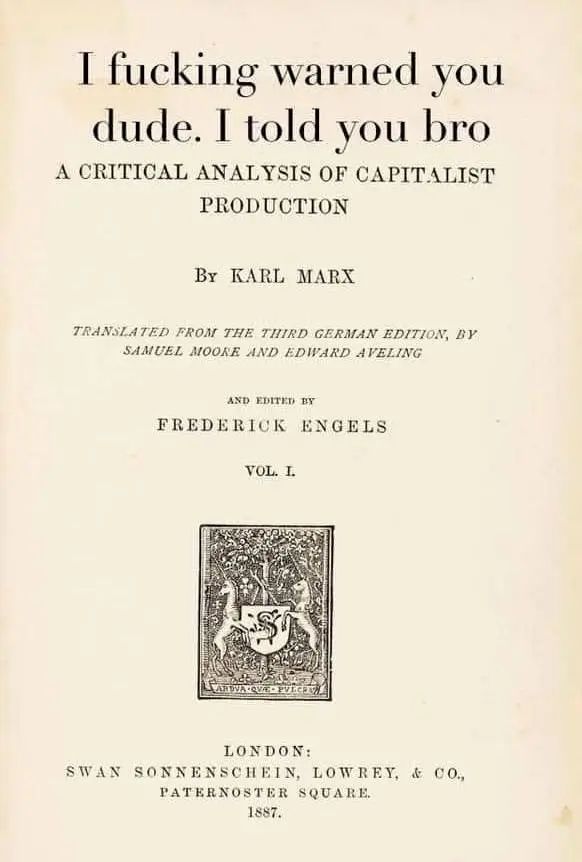 I fucking warned you dude. I told you bro A CRITICAL ANALYSIS OF CAPITALIST PRODUCTION BY KARL MARX TRANSLATED FROM THE THIRD GERMAN EDITION, BY SAMUEL MOORE AND EDWARD APELING AND EDITED EX FREDERICK ENGELS VOL. I. SWAN LONDON: SONNENSCHEIN, LOWREY, & CO. PATERNOSTER SQUARE. 1887.