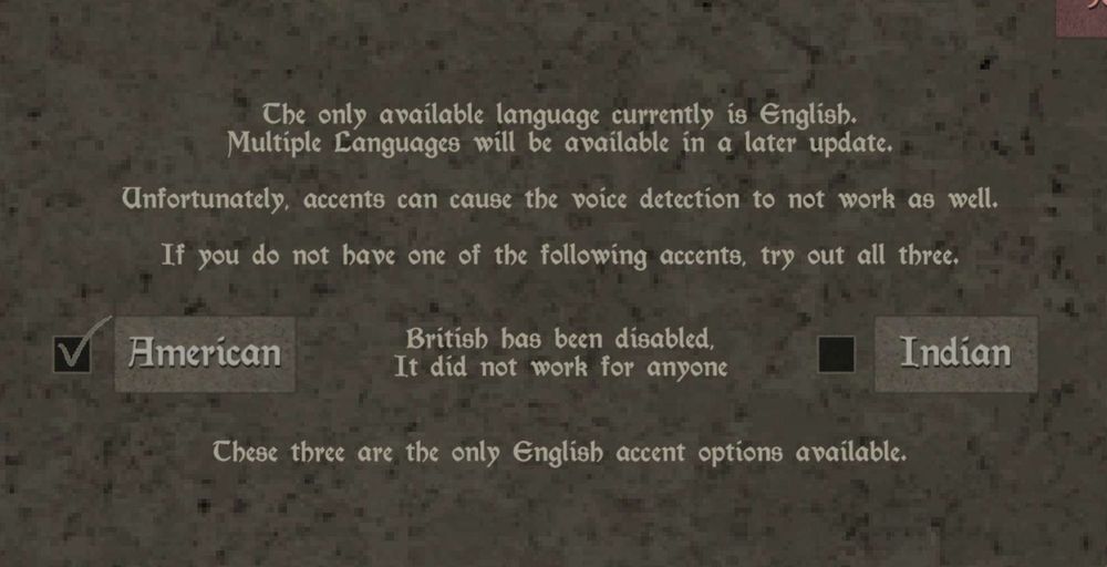 Menu from PC game Mage Arena that says:

The only available language currently is English. Multiple Languages will be available in a later update.

Unfortunately, accents can cause the voice detection to not work as well.

If you do not have one of the following accents, try out all three.

[Only two boxes are available for American and Indian -- the middle is where British used to be but instead says:]

British has been disabled, It did not work for anyone

There three [only two listed] are the only English accent options available.