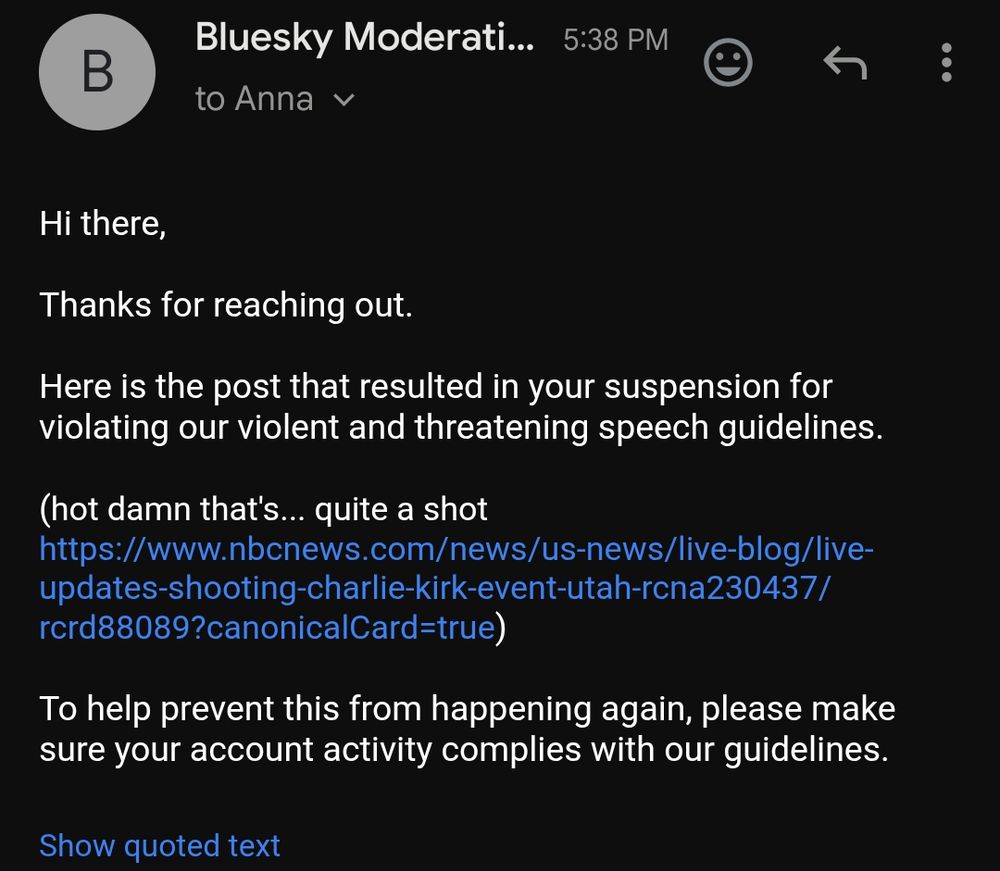 Hi there,

Thanks for reaching out.

Here is the post that resulted in your suspension for violating our violent and threatening speech guidelines.

(hot damn that's... quite a shot https://www.nbcnews.com/news/us-news/live-blog/live-updates-shooting-charlie-kirk-event-utah-rcna230437/rcrd88089?canonicalCard=true)

To help prevent this from happening again, please make sure your account activity complies with our guidelines.