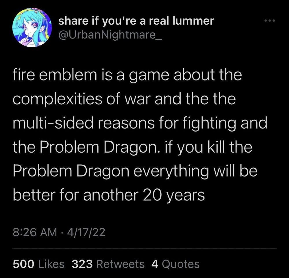  share if you're a real lummer @UrbanNightmare_

 
fire emblem is a game about the complexities of war and the the multi-sided reasons for fighting and the Problem Dragon. if you kill the Problem Dragon everything will be better for another 20 years 
8:26 AM • 4/17/22 
500 Likes 323 Retweets 4 Quuies 

