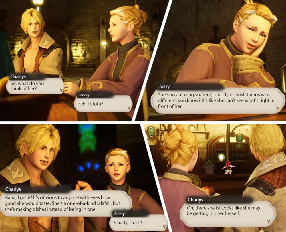 Charlys and Jossy chatting over dinner at the Drowning Wench. Jossy spies Totofu over at the counter, and the two look on in rapt attention.

Charlys: So, what do you think of her?
Jossy: Oh, Totofu?
Jossy: She's an amazing student, but... I just wish things were different, you know? It's like she can't see what's right in front of her.
Charlys: Haha, I get it! it's obvious to anyone with eyes how good she would taste. She's a one-of-a-kind lalafell, but she's making dishes instead of being in one!
Jossy: Charlys, look!
Charlys: Oh, there she is! Looks like she may be getting dinner herself.