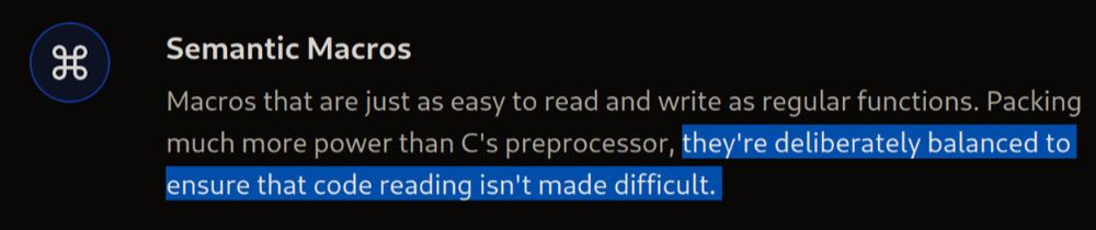 Screenshot of the C3 language website:


Semantic Macros

Macros that are just as easy to read and write as regular functions. Packing much more power than C's preprocessor, they're deliberately balanced to ensure that code reading isn't made difficult.

With "they're deliberately balanced to ensure that code reading isn't made difficult." highlighted