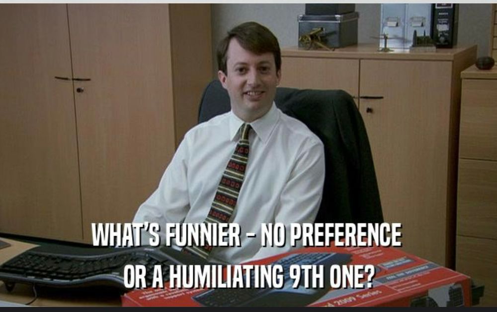Image from Peep Show of Mark Corrigan. Original line is “WHAT'S FUNNIER - ZERO BONUS OR, LIKE, A HUMILIATING £103?” New one says “what’s funnier - no preference or a humiliating 9th one”? In reference to ranked choice voting. 