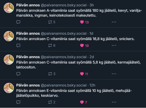 Päivän annos -botin postauksia:

Päivän annoksen A-vitamiinia saat syömällä 180 kg jäätelö, kevyt, vanilja-mansikka, ingman, keinotekoisesti makeutettu.

Päivän annoksen C-vitamiinia saat syömällä 18,8 kg jäätelö, snickers.

Päivän annoksen C-vitamiinia saat syömällä 5,8 kg jäätelö, kermajäätelö, laktoositon.

Päivän annoksen E-vitamiinia saat syömällä 10 kg jäätelö, mehujää-jäätelöpuikko, keskiarvo.
