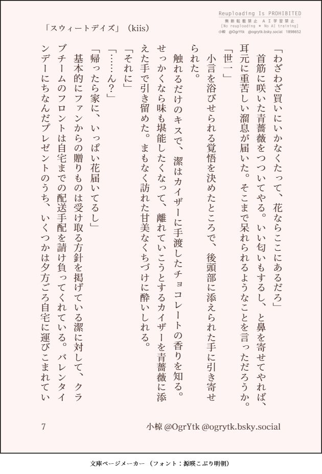 バレンタインにちなんで書いたSS「スウィートデイズ」（kiis）を文庫ページメーカーで画像化したものの7枚目です。以下にその本文を記します。

「わざわざ買いにいかなくたって、花ならここにあるだろ」
　首筋に咲いた青薔薇をつついてやる。いい匂いもするし、と鼻を寄せてやれば、耳元に重苦しい溜息が届いた。そこまで呆れられるようなことを言っただろうか。
「世一」
　小言を浴びせられる覚悟を決めたところで、後頭部に添えられた手に引き寄せられた。
　触れるだけのキスで、潔はカイザーに手渡したチョコレートの香りを知る。せっかくなら味も堪能したくなって、離れていこうとするカイザーを青薔薇に添えた手で引き留めた。まもなく訪れた甘美なくちづけに酔いしれる。
「それに」
「……ん？」
「帰ったら家に、いっぱい花届いてるし」
　基本的にファンからの贈りものは受け取る方針を掲げている潔に対して、クラブチームのフロントは自宅までの配送手配を請け負ってくれている。バレンタインデーにちなんだプレゼントのうち、いくつかは夕方ごろ自宅に運びこまれてい