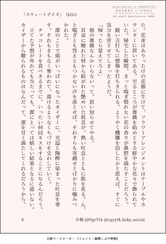 バレンタインにちなんで書いたSS「スウィートデイズ」（kiis）を文庫ページメーカーで画像化したものの8枚目です。以下にその本文を記します。

た。花束はありったけの花瓶に生けて、フラワーアレンジメントはテーブルやカウンターに置いてある。至るところが薔薇を始めとする鮮やかな花々で飾られていた。帰宅した瞬間、きっと嗅ぎ慣れない花の香りが鼻腔を満たすことだろう。
　鋭い舌打ちに想像を打ちきられる。ようやく機嫌を治したかと思えば、すぐに気分を害させてしまったようだ。
「帰ったら覚えてろよ」
　他の薔薇なんかいらないって、思い知らせてやる。
　耳朶に触れた唇から紡がれた艶めいた低音が、熱い吐息とともに肌を炙る。ん、と喘ぎとも答えともつかない声を落とせば、それすらも寄越せとばかりに噛みつかれた。
　潔のことで頭がいっぱいになったカイザーに、充溢と陶酔に染まった吐息を零す。それもまもなく奪われて、蕩けるようなくちづけを交わしていく。
　チョコレートを食べきるまでに、いったい何回キスをすることになるんだろう。
　立てた予想が外れても当たっても、潔にとっては嬉しい結果となるに違いない。カイザーから贈られるものはなんだって、潔を甘く満たしてくれるだろうから。
