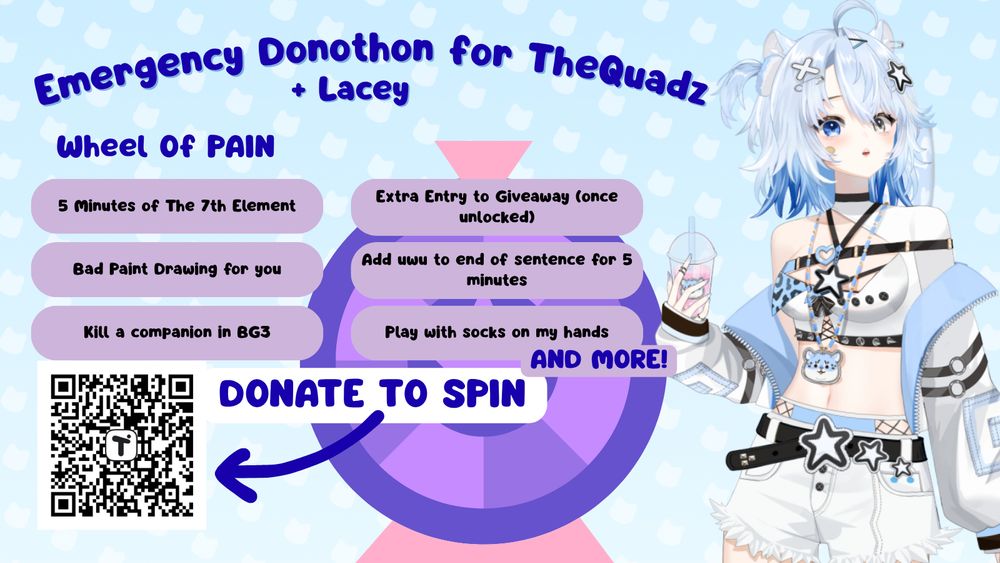 Image titled "Emergency Donothon for TheQuadz + Lacey, Group Fundraiser". Image of Animated VTuber with blue hair and alternative clothing. Image of wheel of fortune. QR code leading to donation link. Text reads: "Wheel of Pain: 5 minutes of the 7th element, Bad paint drawing for you, kill a companion in BG3, extra entry to giveaway (once unlocked), add uwu to end of sentence for 5 minutes, play with socks on my hands and more!" Call to action with text that reads "donate to spin"