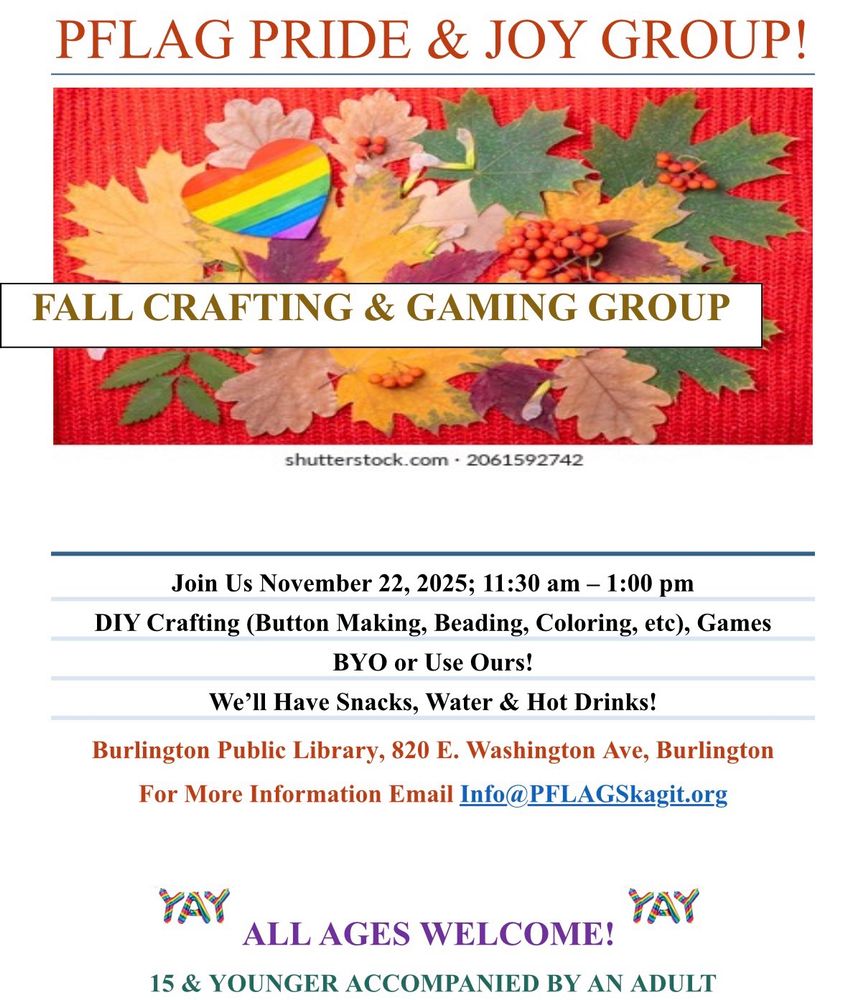 PFLAG PRIDE & JOY GROUP!
FALL CRAFTING & GAMING GROUP

Image of fall leaves and Pride heart: shutterstock.com • 2061592742

Join Us November 22, 2025; 11:30 am - 1:00 pm
DIY Crafting (Button Making, Beading, Coloring, etc, Games
BYO or Use Ours!
We'll Have Snacks, Water & Hot Drinks!
Burlington Public Library, 820 E. Washington Ave, Burlington
For More Information Email Info@PFLAGSkagit.org
YAY
ALL AGES WELCOME!
YAY
15 & YOUNGER ACCOMPANIED BY AN ADULT