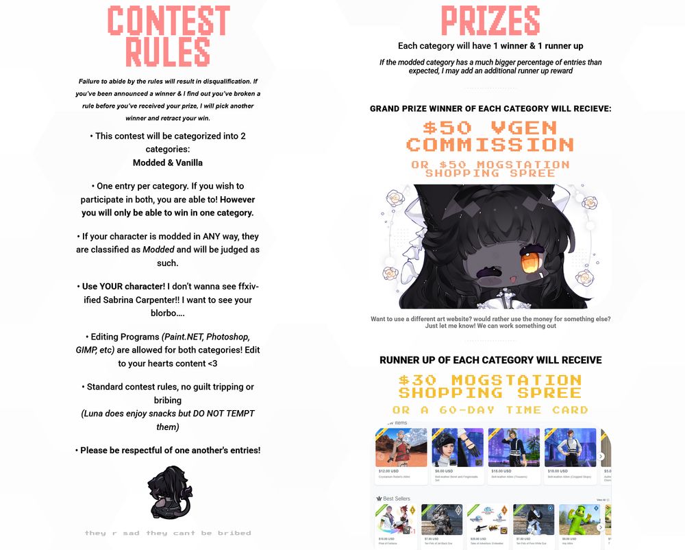 CONTEST RULES

Failure to abide by the rules will result in disqualification. If you’ve been announced a winner & I find out you’ve broken a rule before you’ve received your prize, I will pick another winner and retract your win.

- This contest will be categorized into 2 categories:
Modded & Vanilla

- One entry per category. If you wish to participate in both, you are able to! However you will only be able to win in one category.

- If your character is modded in ANY way, they are classified as Modded and will be judged as such.

- Use YOUR character! I don’t wanna see ffxiv-ified Sabrina Carpenter!! I want to see your blorbo…

- Editing Programs (Paint.NET, Photoshop, GIMP, etc) are allowed for both categories! Edit to your hearts content <3

- Standard contest rules, no guilt tripping or bribing
(Luna does enjoy snacks but DO NOT TEMPT them)

- Please be respectful of one another's entries!

PRIZES
Each category will have 1 winner & 1 runner up
If the modded category has a much bigger percentage of entries than expected, I may add an additional runner up reward or even another winner.

GRAND PRIZE WINNER OF EACH CATEGORY WILL RECIEVE:
$50 VGEN COMMISSION 
OR $50 MOGSTATION SHOPPING SPREE
Want to use a different art website? would rather use the money for something else? Just let me know! We can work something out

RUNNER UP OF EACH CATEGORY WILL RECEIVE:
$30 MOGSTATION SHOPPING SPREE
OR A 60-DAY TIME CARD