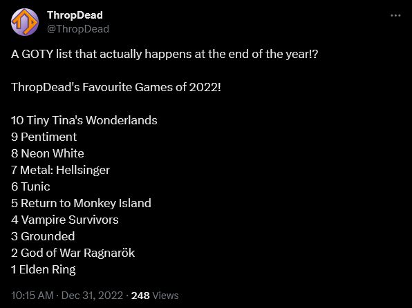 A screenshot of a Twitter post from user ThropDead on 31st December 2022 that reads:

"A GOTY list that actually happens at the end of the year!?

ThropDead's Favourite Games of 2022!

10 Tiny Tina's Wonderlands
9 Pentiment
8 Neon White
7 Metal: Hellsinger
6 Tunic
5 Return to Monkey Island
4 Vampire Survivors
3 Grounded
2 God of War Ragnarök
1 Elden Ring"