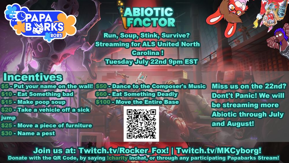 A Promo Image for Papabarks 2025's Abiotic Factor Event! 

The tagline reads Run, Soup, Stink, Survive?! That doesnt sound right....

Anyways, the event is streaming to raise money for ALS United North Carolina on Tuesday July 22nd 9pm EST! 

Incentives include: 

$5 - putting a chatters name on the wall
$10 - Eat something bad
$15 - Make Poop Soup
$20 - Take a vehicle off a sick jump
$25 - Move a piece of furniture
$30 - Name a pest
$50 Dance to the Composer's Music
$60 - Eat Something Deadly
$100 - Move the entire Base 

Miss is on the 22nd? Don't Panic! We will be streaming more Abiotic through July and August! 

Join us at Twitch.tv/Rocker_Fox and Twitch.tv/MKCyborg! 

You can donate through the QR code on the screen, saying !charity in Rocker's Chat or through any participating Papabarks Stream! 