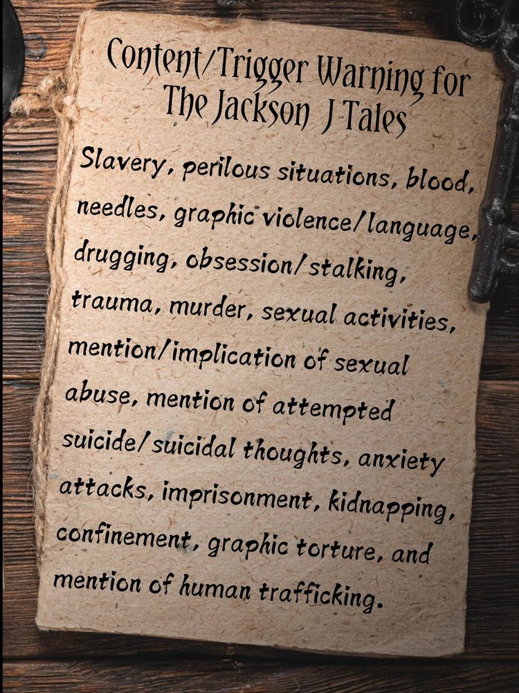 Content/Trigger Warnings for the Jackson J Tales
Slavery, perilous situations, blood, needles, graphic violence/language, drugging, obsession/stalking, trauma, murder, sexual activities, mention/implications of sexual abuse, mention of attempted suicide/suicidal thoughts, anxiety attacks, imprisonment, kidnapping, confinement, graphic torture, and mention of human trafficking