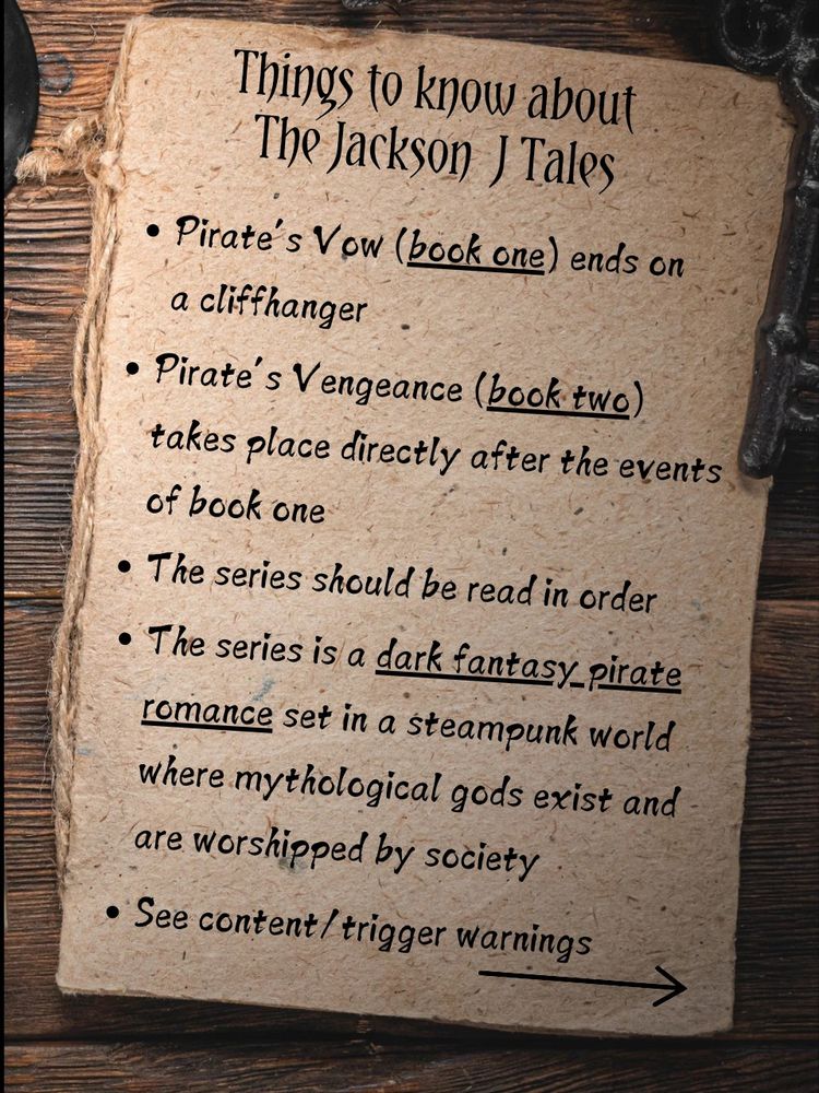 Things to know about the Jackson J Tales
- Pirate's Vow (book one) ends on a cliffhanger
- Pirate's Vengeance (book two) takes place directly after the events of book one
- The series should be ready in order
- The series is a dark fantasy pirate romance set in a steampunk world where mythological gods exist and are worshipped by the gods
- See content/trigger warnings on next page 