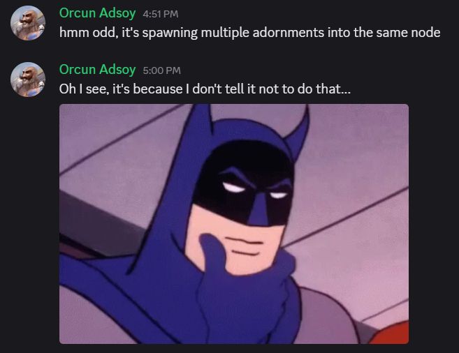 A screenshot from Discord.
Orcun Adsoy says "hmm odd, it's spawning multiple adornments into the same node"
Nine minutes later, Orcun Adsoy follows up with "Oh I see, it's because I don't tell it not to do that..." followed by a gif of batman contemplatively stroking his chin.