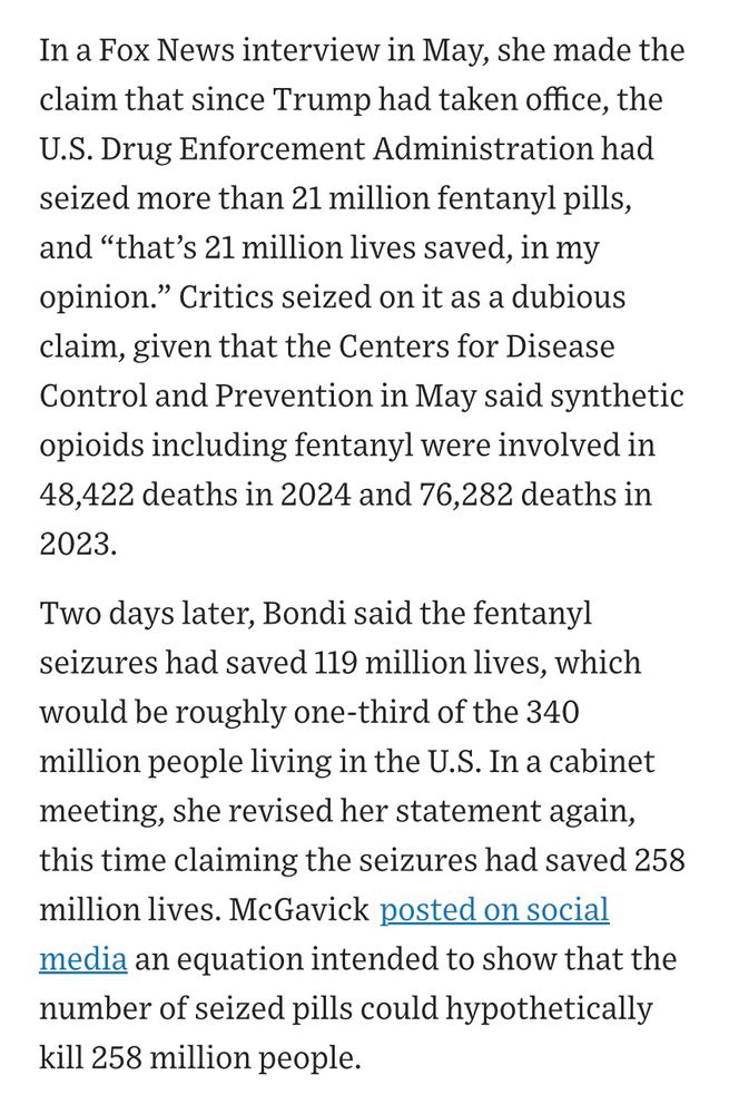 Screenshot of 2 paragraphs from linked WSJ article. 

Text:
“In a Fox News interview in May, she made the claim that since Trump had taken office, the U.S. Drug Enforcement Administration had seized more than 21 million fentanyl pills, and “that’s 21 million lives saved, in my opinion.” Critics seized on it as a dubious claim, given that the Centers for Disease Control and Prevention in May said synthetic opioids including fentanyl were involved in 48,422 deaths in 2024 and 76,282 deaths in 2023.

Two days later, Bondi said the fentanyl seizures had saved 119 million lives, which would be roughly one-third of the 340 million people living in the U.S. In a cabinet meeting, she revised her statement again, this time claiming the seizures had saved 258 million lives. McGavick posted on social media an equation intended to show that the number of seized pills could hypothetically kill 258 million people.” 