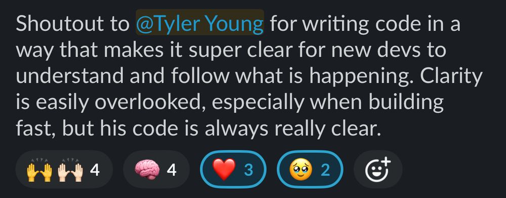 A Slack message that reads:
Shoutout to Tyler Young for writing code in a way that makes it super clear for new devs to understand and follow what is happening. Clarity is easily overlooked, especially when building fast, but his code is always really clear.