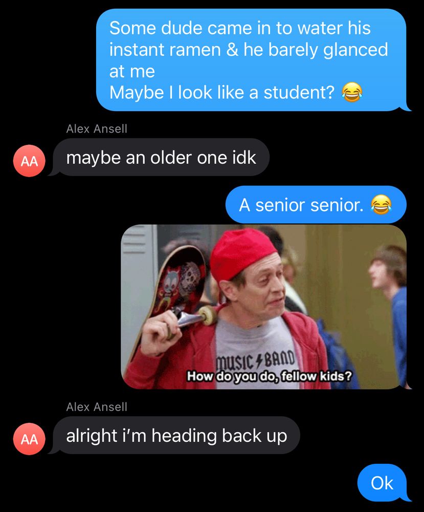 Me: Some dude came in to water his instant ramen & barely glanced at me.
Maybe I look like a student?

Firstborn: maybe an older one idk 

Me: A senior senior. 😂

[‘How do you do, fellow kids?’ meme gif of Steve Buchemi in a backwards baseball cap & “music band” rock tshirt while carrying a backpack & skateboard]

Firstborn does not find me funny & ignores the gif to let me know he’s done with switching over laundry & coming back upstairs.
OF COURSE.