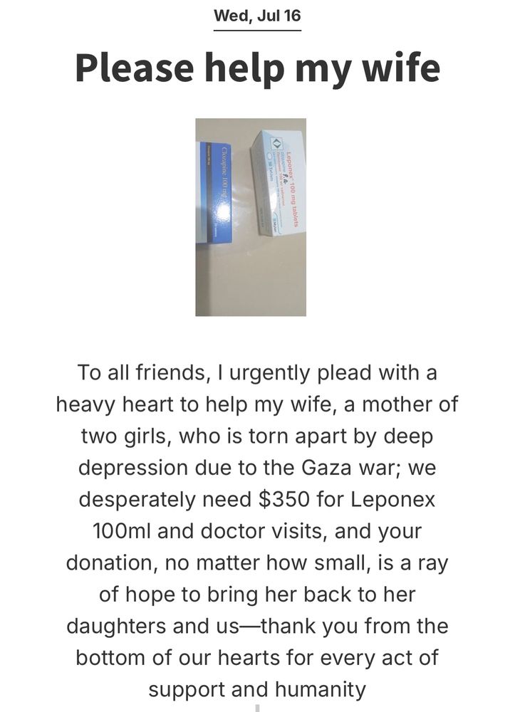 an update from Abdel Majeed campaign from Wednesday, July 16th titled “please help my wife”. the update reads “To all friends, I urgently plead with a heavy heart to help my wife, a mother of two girls, who is torn apart by deep depression due to the Gaza war; we desperately need $350 for Leponex 100ml and doctor visits, and your donation, no matter how small, is a ray of hope to bring her back to her daughters and us--thank you from the bottom of our hearts for every act of support and humanity.” 