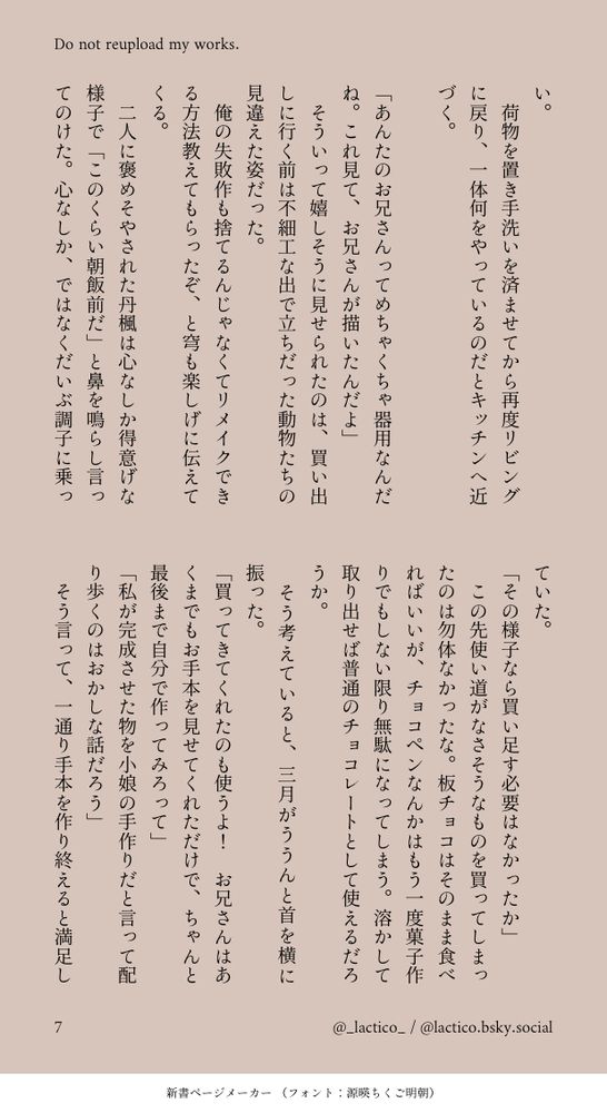 い。
　荷物を置き手洗いを済ませてから再度リビングに戻り、一体何をやっているのだとキッチンへ近づく。

「あんたのお兄さんってめちゃくちゃ器用なんだね。これ見て、お兄さんが描いたんだよ」
　そういって嬉しそうに見せられたのは、買い出しに行く前は不細工な出で立ちだった動物たちの見違えた姿だった。
　俺の失敗作も捨てるんじゃなくてリメイクできる方法教えてもらったぞ、と穹も楽しげに伝えてくる。
　二人に褒めそやされた丹楓は心なしか得意げな様子で「このくらい朝飯前だ」と鼻を鳴らし言ってのけた。心なしか、ではなくだいぶ調子に乗っていた。
「その様子なら買い足す必要はなかったか」
　この先使い道がなさそうなものを買ってしまったのは勿体なかったな。板チョコはそのまま食べればいいが、チョコペンなんかはもう一度菓子作りでもしない限り無駄になってしまう。溶かして取り出せば普通のチョコレートとして使えるだろうか。
　そう考えていると、三月がううんと首を横に振った。
「買ってきてくれたのも使うよ！　お兄さんはあくまでもお手本を見せてくれただけで、ちゃんと最後まで自分で作ってみろって」
「私が完成させた物を小娘の手作りだと言って配り歩くのはおかしな話だろう」
　そう言って、一通り手本を作り終えると満足し
