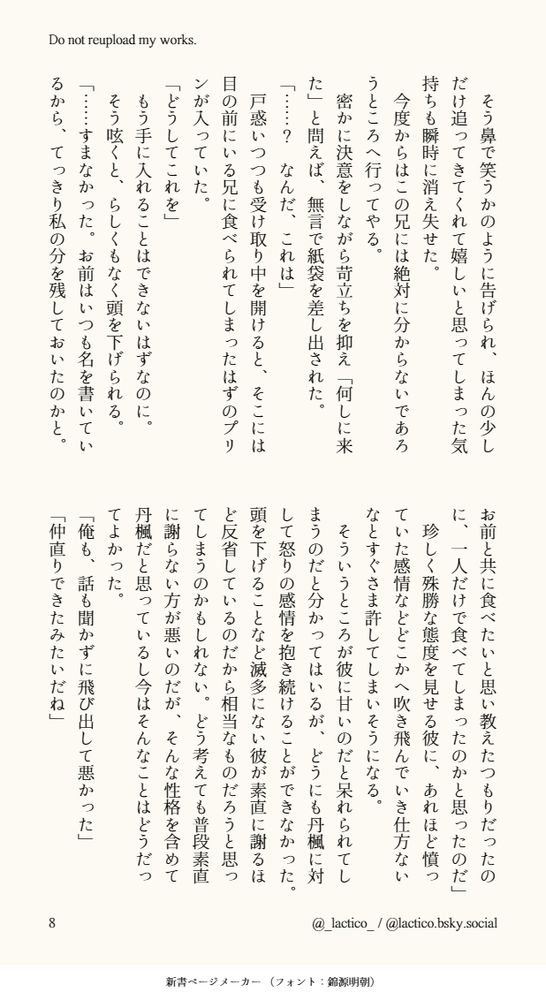 そう鼻で笑うかのように告げられ、ほんの少しだけ追ってきてくれて嬉しいと思ってしまった気持ちも瞬時に消え失せた。
　今度からはこの兄には絶対に分からないであろうところへ行ってやる。
　密かに決意をしながら苛立ちを抑え「何しに来た」と問えば、無言で紙袋を差し出された。
「……？　なんだ、これは」
　戸惑いつつも受け取り中を開けると、そこには目の前にいる兄に食べられてしまったはずのプリンが入っていた。
「どうしてこれを」
　もう手に入れることはできないはずなのに。
　そう呟くと、らしくもなく頭を下げられる。
「……すまなかった。お前はいつも名を書いているから、てっきり私の分を残しておいたのかと。お前と共に食べたいと思い教えたつもりだったのに、一人だけで食べてしまったのかと思ったのだ」
　珍しく殊勝な態度を見せる彼に、あれほど憤っていた感情などどこかへ吹き飛んでいき仕方ないなとすぐさま許してしまいそうになる。
　そういうところが彼に甘いのだと呆れられてしまうのだと分かってはいるが、どうにも丹楓に対して怒りの感情を抱き続けることができなかった。頭を下げることなど滅多にない彼が素直に謝るほど反省しているのだから相当なものだろうと思ってしまうのかもしれない。どう考えても普段素直に謝らない方が悪いのだが、そんな性格を含めて丹楓だと思っているし今はそんなことはどうだってよかった。
「俺も、話も聞かずに飛び出して悪かった」
「仲直りできたみたいだね」