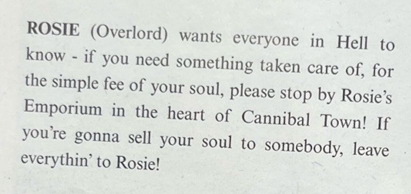 ROSIE (Overlord) wants everyone in Hell to know - if you need something taken care of, for the simple fee of your soul, please stop by Rosie's Emporium in the heart of Cannibal Town! If you're gonna sell your soul to somebody, leave everythin' to Rosie!