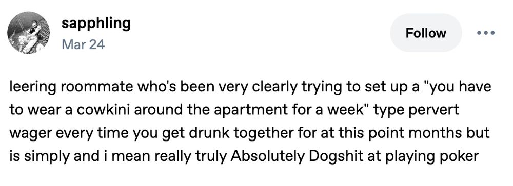 post by sapphling dated Mar 24:

leering roommate who's been very clearly trying to set up a "you have to wear a cowkini around the apartment for a week" type pervert wager every time you get drunk together for at this point months but is simply and i mean really truly Absolutely Dogshit at playing poker