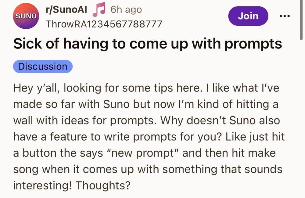 Upper left side is a logo for “sunoai” title of the article is “sick of having to come up with prompts”. Body reads “Hey y'all, looking for some tips here. I like what I've
made so far with Suno but now I'm kind of hitting a
wall with ideas for prompts. Why doesn't Suno also
have a feature to write prompts for you? Like just hit
a button the says "new prompt" and then hit make
song when it comes up with something that sounds
interesting! Thoughts?”