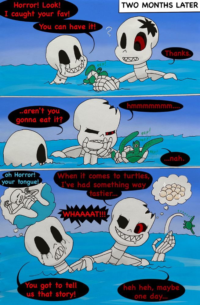 Two months later Killer and Horror are swimming on the surface of the ocean at daytime.
Killer: Horror! Look! I caught your fav!
Horror: ? Thanks.
Killer has found a tiny turtle and passes it to Horror's hand. The turtle meeps in panic. Horror takes a long contemplative look at the turtle in his hand. The tiny thing is coloured exactly like the turtle Horror ate in one chomp in my previous comic, so it's likely its baby.
Horror: hmmmmmmmm...
Killer: ..aren't you gonna eat it?
Horror: ...nah.
Horror throws the turtle away, letting it go unscathed. It goes with an "eeeep!"
Horror: When it comes to turtles, I've had something way tastier...
Horror means Sans' eggs he got to eat.
Killer: WHAAAAT!!!
Killer thinks about Sans on his back, begging for Horror's tongue.
Killer: You got to tell us that story!
Horror: heh heh, maybe one day...