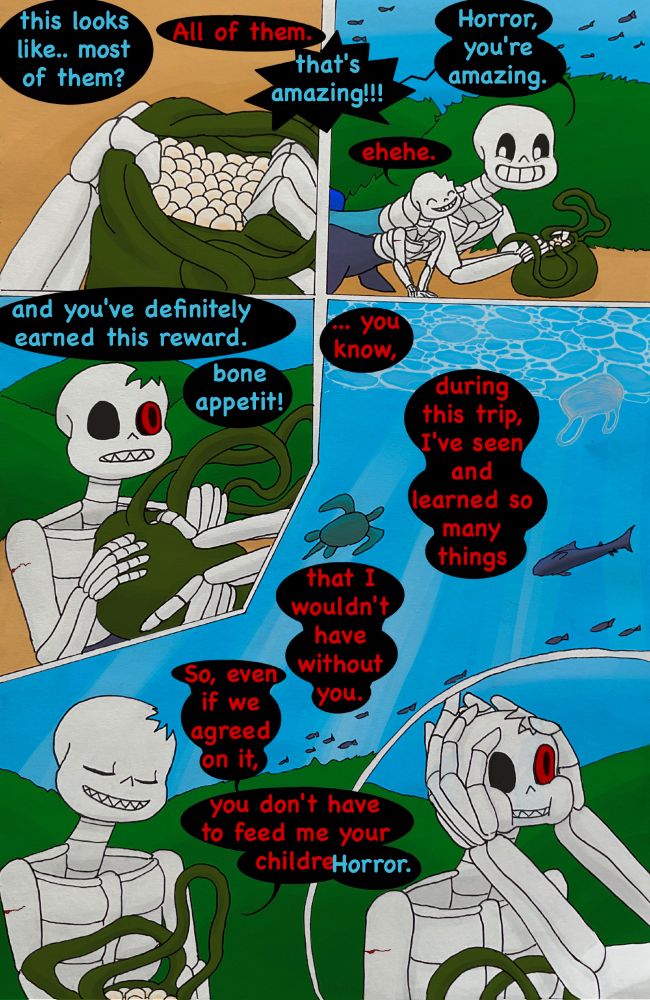 Sans opens the bag and peeks inside. There's a lot of tiny round eggs inside.
Sans: this looks like.. most of them?
Horror: All of them.
Sans: that's amazing!!!
Sans looks happily at Horror who slowly slides next to him, pleased of the genuine praise.
Sans: Horror, you're amazing.
Horror: ehehe.
Sans pushes the open eggbag to Horror's hands.
Sans: and you've definitely earned this reward. bone appetit!
Horror looks closely at Sans' expression when he does this, then holds a small speech, while some schools of fish, a shark, a sea turtle, and a plastic bag swim by their semihidden resting spot.
Horror: ... you know, during this trip, I've seen and learned so many things that I wouldn't have without you. So, even if we agreed on it, you don't have to feed me your childre--
Sans: Horror.
Horror gets interrupted by Sans gently wrapping his giant hands around his head and holding him so firmly his cheeks puff out. This is the first time Sans touches Horror in a way that he cannot easily escape from.