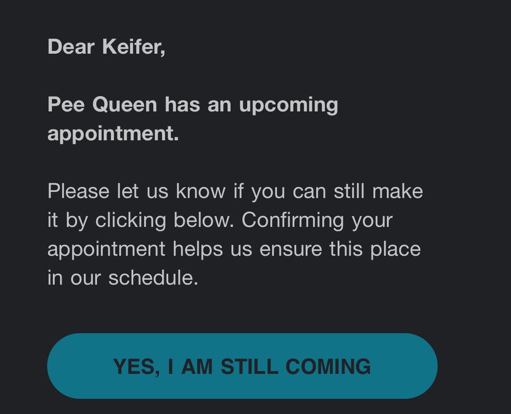 screenshot of an email sent from a veterinarian office regarding an upcoming appointment from my cat Peekwee that reads: 

Dear Keifer,

Pee Queen has an upcoming appointment.

Please let us know if you can still make it by clicking below. Confirming your appointment helps us ensure this place in our schedule.