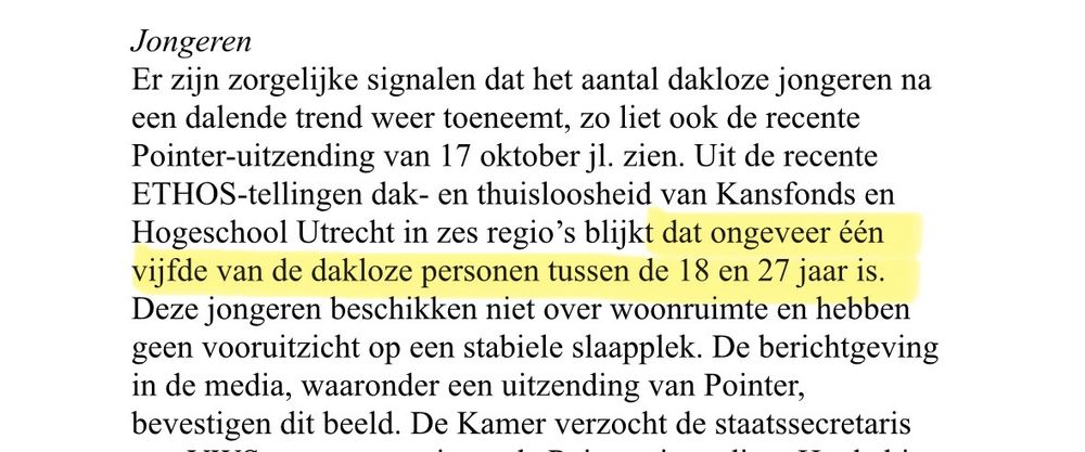 Uit de brief: Jongeren

Er zijn zorgelijke signalen dat het aantal dakloze jongeren na een dalende trend weer toeneemt, zo liet ook de recente Pointer-uitzending van 17 oktober jl. zien. Uit de recente ETHOS-tellingen dak- en thuisloosheid van Kansfonds en Hogeschool Utrecht in zes regio’s blijkt dat ongeveer één vijfde van de dakloze personen tussen de 18 en 27 jaar is. Deze jongeren beschikken niet over woonruimte en hebben geen vooruitzicht op een stabiele slaapplek. De berichtgeving in de media, waaronder een uitzending van Pointer, bevestigen dit beeld.
