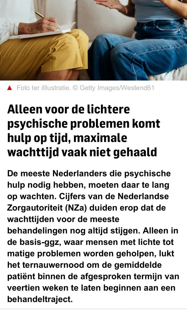 Screenshot AD: Alleen voor de lichtere psychische problemen komt hulp op tijd, maximale wachttijd vaak niet gehaald
De meeste Nederlanders die psychische hulp nodig hebben, moeten daar te lang op wachten. Cijfers van de Nederlandse Zorgautoriteit (NZa) duiden erop dat de wachttijden voor de meeste behandelingen nog altijd stijgen. Alleen in de basis-ggz, waar mensen met lichte tot matige problemen worden geholpen, lukt het ternauwernood om de gemiddelde patiënt binnen de afgesproken termijn van veertien weken te laten beginnen aan een behandeltraject.
