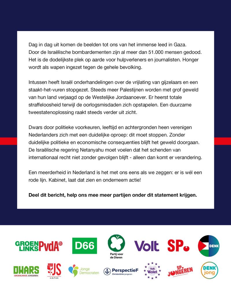 Dag in dag uit komen de beelden tot ons van het immense leed in Gaza. Door de Israëlische bombardementen zijn al meer dan 51.000 mensen omgekomen. Het is de dodelijkste plek op aarde voor hulpverleners en journalisten. Honger wordt als wapen ingezet tegen de gehele bevolking.

Intussen heeft Israël onderhandelingen over de vrijlating van gijzelaars en een staakt-het-vuren stopgezet. Steeds meer Palestijnen worden met grof geweld van hun land verjaagd op de Westelijke Jordaanoever. Er heerst totale straffeloosheid terwijl de oorlogsmisdaden zich opstapelen. Een duurzame tweestatenoplossing raakt steeds verder uit zicht.

Dwars door politieke voorkeuren, leeftijd en achtergronden heen verenigen Nederlanders zich met een duidelijke oproep: dit moet stoppen.

Zonder duidelijke politieke en economische consequenties blijft het geweld doorgaan. De Israëlische regering Netanyahu moet voelen dat het schenden van internationaal recht niet zonder gevolgen blijft - alleen dan komt er verandering. 

Een meerderheid van Nederland is het met ons eens als we zeggen: er is wél een rode lijn. Kabinet, laat dat zien en onderneem actie! Deel dit bericht, help ons mee meer partijen onder dit statement krijgen. 


