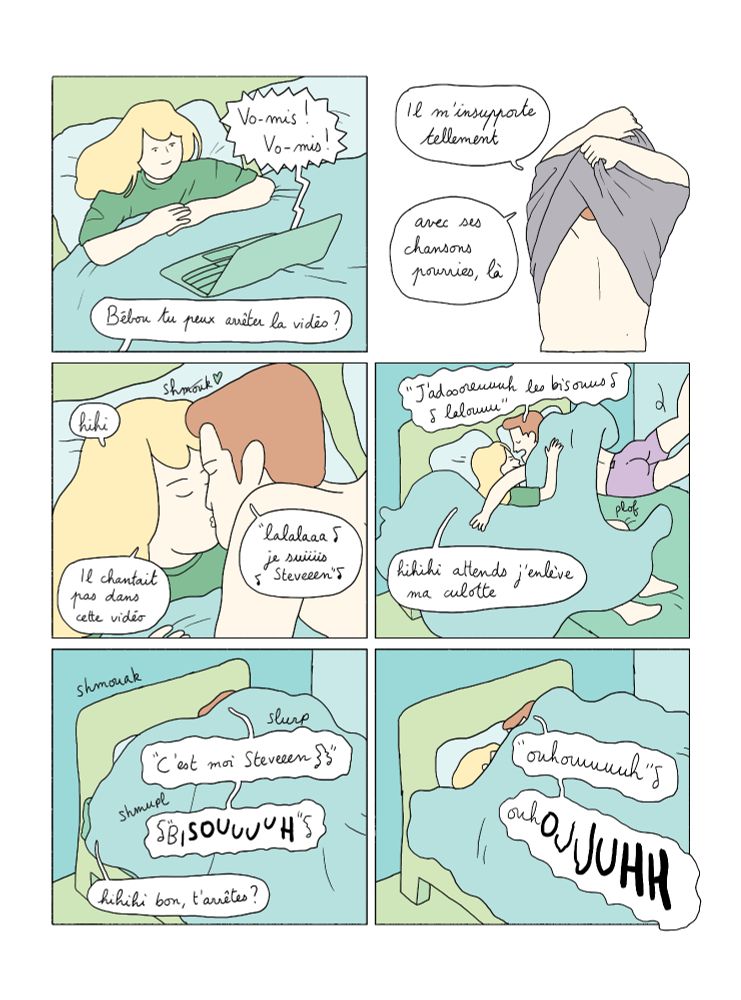 Suite.
Case 1 : Retour sur le point de vue de la chambre de Lucile. Elle continue à regarder la vidéo. Sur son ordi, Steven crie "vomis ! vomis !"
Alex, le copain de Lucile, hors champ : Bébou tu peux arrêter la vidéo ?

Case 2 : Alex se déshabille. Alex : il m'insupporte tellement. Avec ses chansons pourries là.

Case 3 : Alex vient embrasser Lucile dans le lit.
Alex, chantant : "lalala je suis Steven"
Lucile : hihi ! Il chantait pas dans cette vidéo

Case 4 : Alex se jette sur elle. "j'adoooreuuuh les bisouuus lalouuu"
Lucile : hihihi attends j'enlève ma culotte

Case 5 : Alex : c'est moi Stevennnn Bisouuuuu
Lucile : hihihi bon t'arrêtes ?

Case 6 : Alex : ouhouuuuuuuh 
