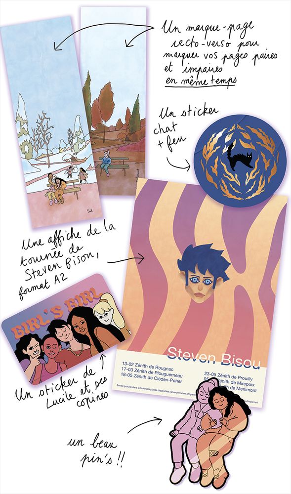 Les goodies :
- un marque-page qui représente Lucile et ses copines dans un parc en hiver
- un sticker qui représente un chat noir entouré de flammes sur fond bleu
- une affiche format A2 de la tournée de concerts de Steven Bisou
- un sticker de Lucile et ses copines avec écrit "girl's girl"
- un pin's, qui représente Lucile et son amie Nour, assises bras dessus bras dessous