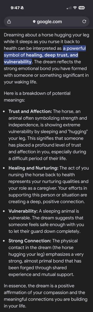 9:47※1
.l ج 000
凸
• google.com
C
Dreaming about a horse hugging your leg while it sleeps as you nurse it back to health can be interpreted as a powerful symbol of healing, deep trust, and vulnerability. The dream reflects the strong emotional bond you have formed with someone or something significant in your waking life.
Here is a breakdown of potential meanings:
• Trust and Affection: The horse, an animal often symbolizing strength and independence, is showing extreme vulnerability by sleeping and "hugging" your leg. This signifies that someone has placed a profound level of trust and affection in you, especially during a difficult period of their life.
• Healing and Nurturing: The act of you nursing the horse back to health represents your nurturing qualities and your role as a caregiver. Your efforts in supporting this person or situation are creating a deep, positive connection.
• Vulnerability: A sleeping animal is vulnerable. The dream suggests that someone feels safe enough with you to let their guard down completely.
• Strong Connection: The physical contact in the dream (the horse hugging your leg) emphasizes a very strong, almost primal bond that has been forged through shared experience and mutual support.
In essence, the dream is a positive affirmation of your compassion and the meaningful connections you are building in your life.