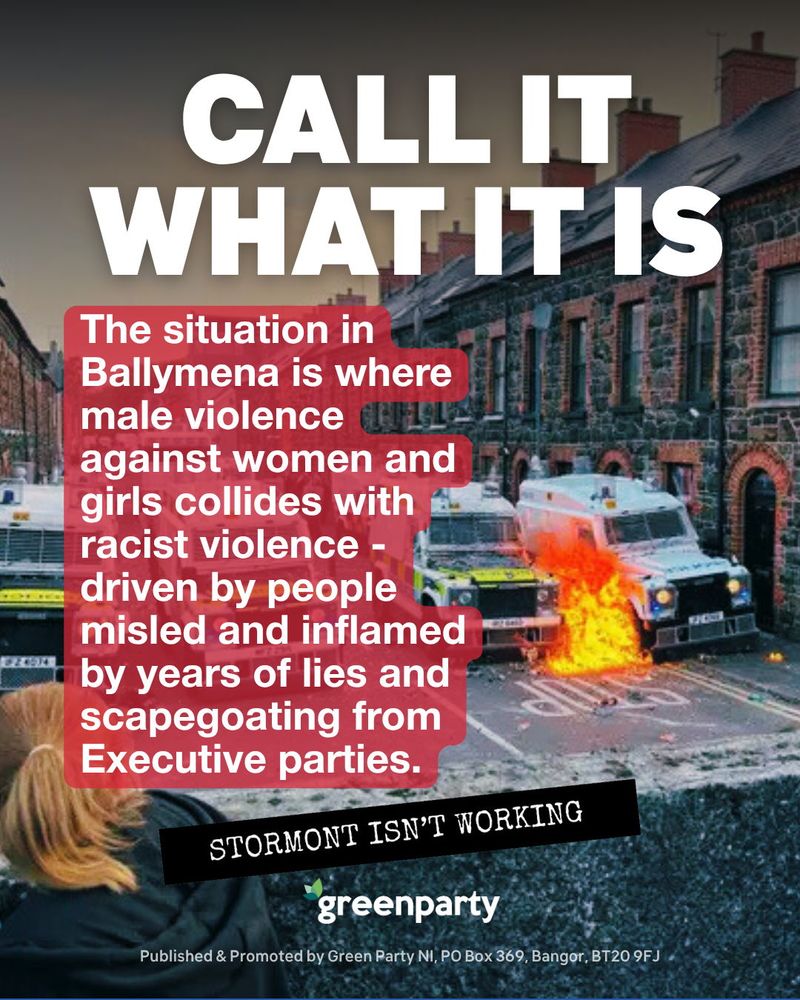 A Green Party NI campaign graphic shows a row of terraced houses in Ballymena with two police vehicles and a fire burning in the street. Large white text at the top reads “CALL IT WHAT IT IS.” A red text box in the centre says, “The situation in Ballymena is where male violence against women and girls collides with racist violence – driven by people misled and inflamed by years of lies and scapegoating from Executive parties.” A black banner at the bottom says “STORMONT ISN’T WORKING.” The Green Party logo and publishing details appear at the bottom.