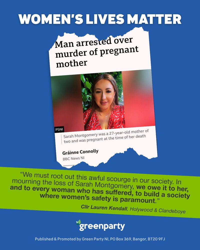 graphic with a blue background featuring the headline “WOMEN’S LIVES MATTER” in bold white text at the top. Below, there is a torn newspaper-style clipping with the headline “Man arrested over murder of pregnant mother,” a byline for Gráinne Connolly, BBC News NI, and a brief description stating Sarah Montgomery was a 27-year-old mother of two who was pregnant at the time of her death. Underneath, on a green banner, is a quote from Cllr Lauren Kendall, Hollywood & Clandeboye: “We must root out this awful scourge in our society. In mourning the loss of Sarah Montgomery, we owe it to her, and to every woman who has suffered, to build a society where women’s safety is paramount.” At the bottom is the Green Party NI logo and publishing details.