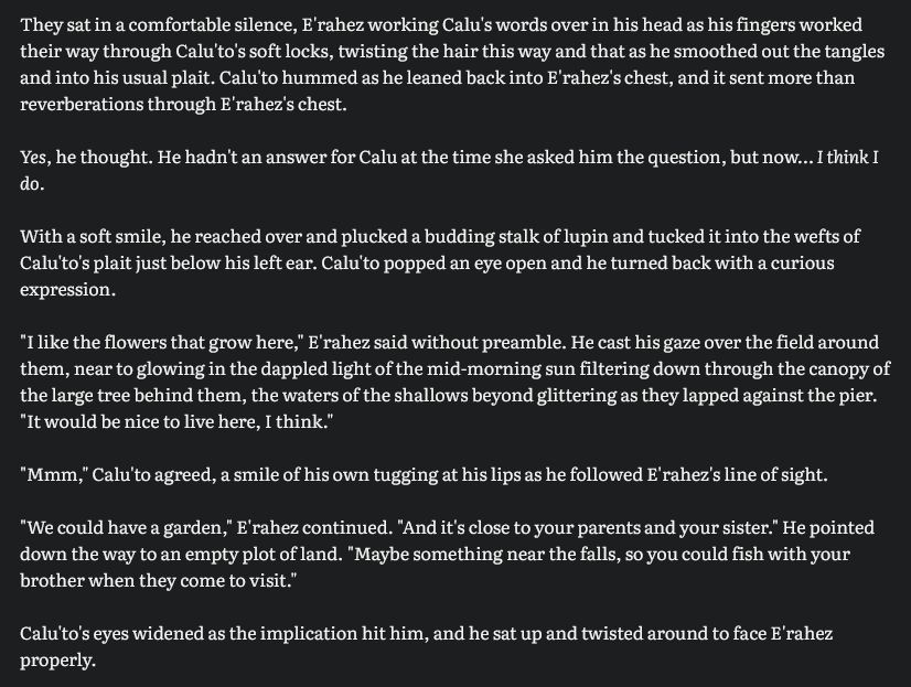 They sat in a comfortable silence, E'rahez working Calu's words over in his head as his fingers worked their way through Calu'to's soft locks, twisting the hair this way and that as he smoothed out the tangles and into his usual plait. Calu'to hummed as he leaned back into E'rahez's chest, and it sent more than reverberations through E'rahez's chest. 

Yes, he thought. He hadn't an answer for Calu at the time she asked him the question, but now… I think I do. 

With a soft smile, he reached over and plucked a budding stalk of lupin and tucked it into the wefts of Calu'to's plait just below his left ear. Calu'to popped an eye open and he turned back with a curious expression. 

"I like the flowers that grow here," E'rahez said without preamble. He cast his gaze over the field around them, near to glowing in the dappled light of the mid-morning sun filtering down through the canopy of the large tree behind them, the waters of the shallows beyond glittering as they lapped against the pier. "It would be nice to live here, I think." 

"Mmm," Calu'to agreed, a smile of his own tugging at his lips as he followed E'rahez's line of sight. 

"We could have a garden," E'rahez continued. "And it's close to your parents and your sister." He pointed down the way to an empty plot of land. "Maybe something near the falls, so you could fish with your brother when they come to visit." 

Calu'to's eyes widened as the implication hit him, and he sat up and twisted around to face E'rahez properly. 