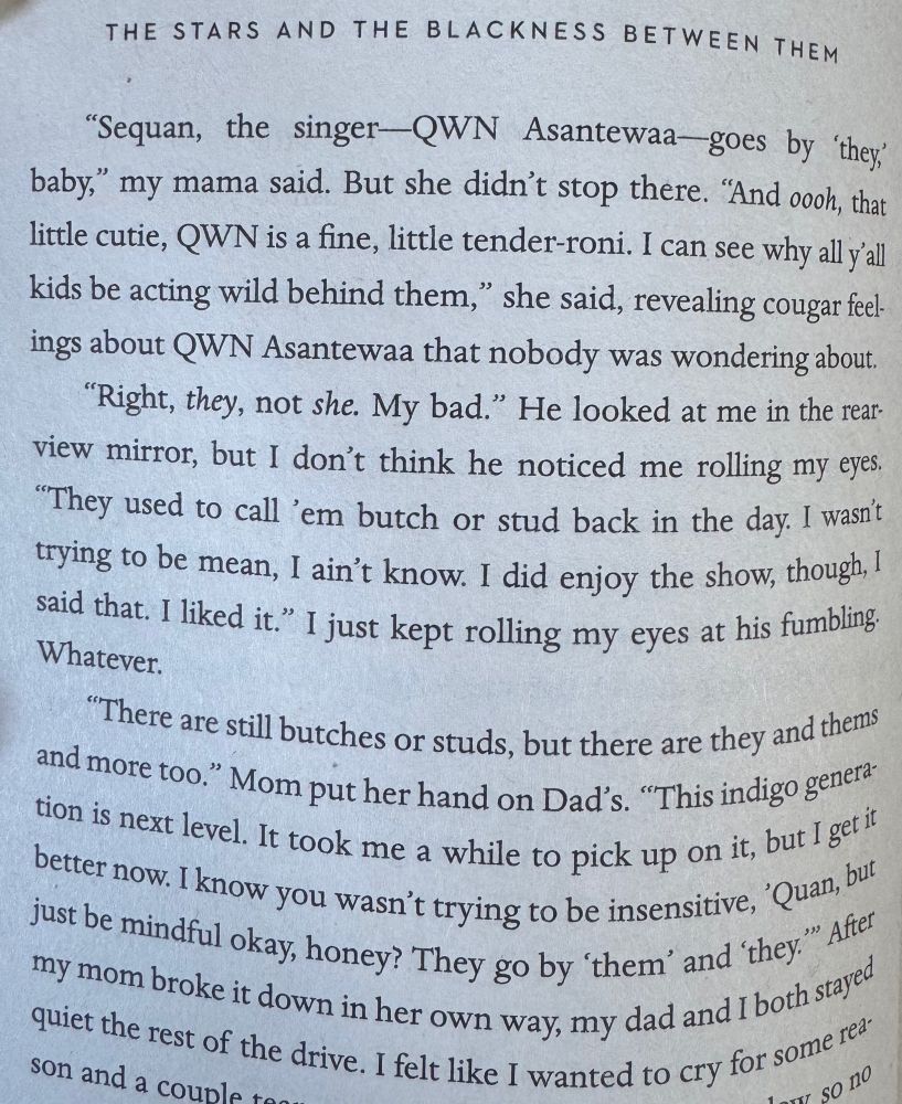 “Sequan, the singer — QWN Asantewaa — goes by ‘they’ baby," my mama said. But she didn't stop there. "And ooh, that little cutie, QWN is a fine, little tender-roni. I can see why all y'all kids be acting wild behind them," she said, revealing cougar feelings about QWN Asantewaa that nobody was wondering about.

"Right, they, not she. My bad." He looked at me in the rear-view mirror, but I don't think he noticed me rolling my eyes. "They used to call 'em butch or stud back in the day. I wasn't trying to be mean, I ain't know. I did enjoy the show, though, I said that. I liked it." I just kept rolling my eyes at his fumbling. Whatever.

"There are still butches or studs, but there are they and thems and more too." Mom put her hand on Dad's. "This indigo generation is next level. It took me a while to pick up on it, but I get it better now. I know you wasn't trying to be insensitive, 'Quan, but just be mindful okay, honey? They go by 'them' and 'they." After my mom broke it down in her own way, my dad and I both stayed quiet the rest of the drive.